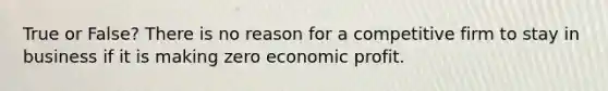 True or False? There is no reason for a competitive firm to stay in business if it is making zero economic profit.