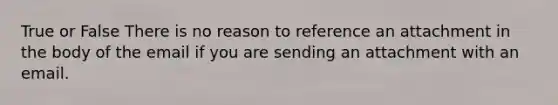 True or False There is no reason to reference an attachment in the body of the email if you are sending an attachment with an email.