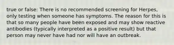 true or false: There is no recommended screening for Herpes, only testing when someone has symptoms. The reason for this is that so many people have been exposed and may show reactive antibodies (typically interpreted as a positive result) but that person may never have had nor will have an outbreak.