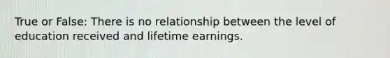 True or False: There is no relationship between the level of education received and lifetime earnings.