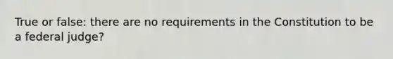 True or false: there are no requirements in the Constitution to be a federal judge?