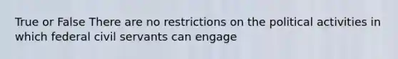 True or False There are no restrictions on the political activities in which federal civil servants can engage