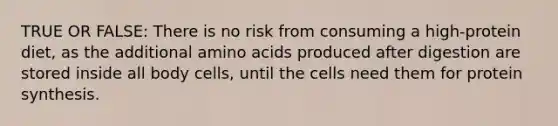 TRUE OR FALSE: There is no risk from consuming a high-protein diet, as the additional amino acids produced after digestion are stored inside all body cells, until the cells need them for protein synthesis.