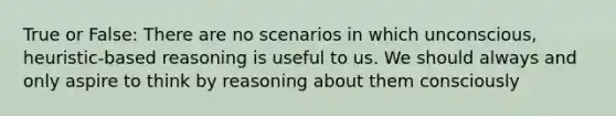 True or False: There are no scenarios in which unconscious, heuristic-based reasoning is useful to us. We should always and only aspire to think by reasoning about them consciously