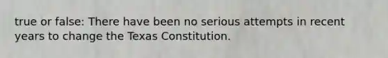 true or false: There have been no serious attempts in recent years to change the Texas Constitution.