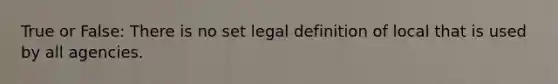 True or False: There is no set legal definition of local that is used by all agencies.