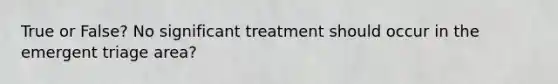 True or False? No significant treatment should occur in the emergent triage area?