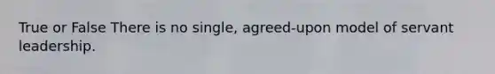 True or False There is no single, agreed-upon model of servant leadership.