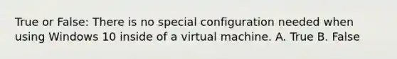 True or False: There is no special configuration needed when using Windows 10 inside of a virtual machine. A. True B. False