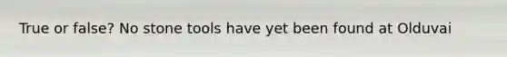 True or false? No stone tools have yet been found at Olduvai