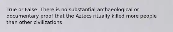 True or False: There is no substantial archaeological or documentary proof that the Aztecs ritually killed more people than other civilizations