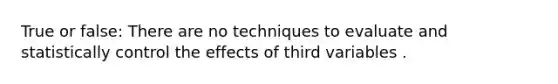 True or false: There are no techniques to evaluate and statistically control the effects of third variables .