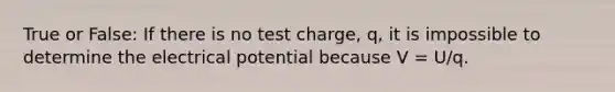 True or False: If there is no test charge, q, it is impossible to determine the electrical potential because V = U/q.