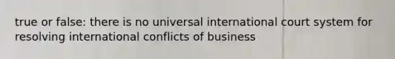 true or false: there is no universal international court system for resolving international conflicts of business