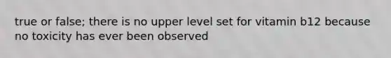 true or false; there is no upper level set for vitamin b12 because no toxicity has ever been observed