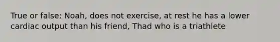 True or false: Noah, does not exercise, at rest he has a lower cardiac output than his friend, Thad who is a triathlete