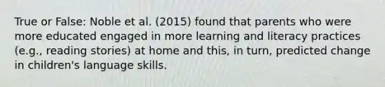 True or False: Noble et al. (2015) found that parents who were more educated engaged in more learning and literacy practices (e.g., reading stories) at home and this, in turn, predicted change in children's language skills.