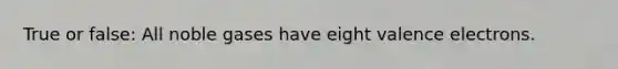 True or false: All noble gases have eight valence electrons.
