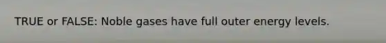 TRUE or FALSE: Noble gases have full outer energy levels.