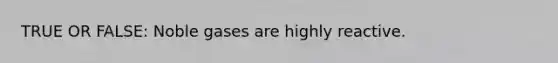 TRUE OR FALSE: Noble gases are highly reactive.