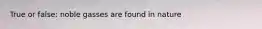 True or false: noble gasses are found in nature
