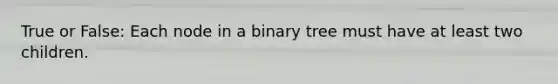 True or False: Each node in a binary tree must have at least two children.