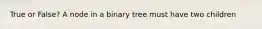 True or False? A node in a binary tree must have two children