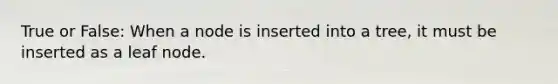 True or False: When a node is inserted into a tree, it must be inserted as a leaf node.