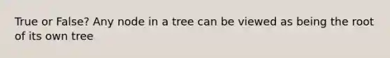 True or False? Any node in a tree can be viewed as being the root of its own tree