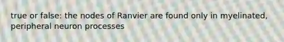 true or false: the nodes of Ranvier are found only in myelinated, peripheral neuron processes