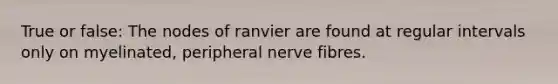 True or false: The nodes of ranvier are found at regular intervals only on myelinated, peripheral nerve fibres.