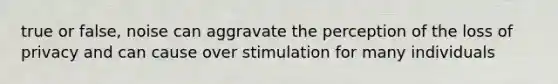 true or false, noise can aggravate the perception of the loss of privacy and can cause over stimulation for many individuals