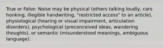 True or False: Noise may be physical (others talking loudly, cars honking, illegible handwriting, "restricted access" to an article), physiological (hearing or visual impairment, articulation disorders), psychological (preconceived ideas, wandering thoughts), or semantic (misunderstood meanings, ambiguous language).