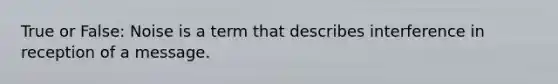 True or False: Noise is a term that describes interference in reception of a message.