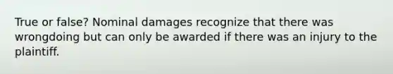 True or false? Nominal damages recognize that there was wrongdoing but can only be awarded if there was an injury to the plaintiff.