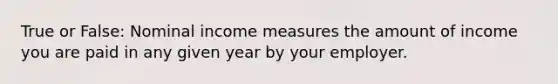 True or False: Nominal income measures the amount of income you are paid in any given year by your employer.