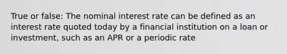 True or false: The nominal interest rate can be defined as an interest rate quoted today by a financial institution on a loan or investment, such as an APR or a periodic rate