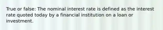 True or false: The nominal interest rate is defined as the interest rate quoted today by a financial institution on a loan or investment.