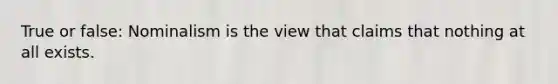 True or false: Nominalism is the view that claims that nothing at all exists.