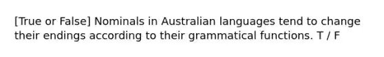 [True or False] Nominals in Australian languages tend to change their endings according to their grammatical functions. T / F