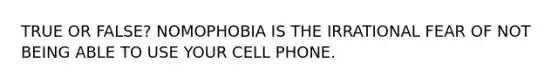 TRUE OR FALSE? NOMOPHOBIA IS THE IRRATIONAL FEAR OF NOT BEING ABLE TO USE YOUR CELL PHONE.