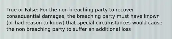 True or False: For the non breaching party to recover consequential damages, the breaching party must have known (or had reason to know) that special circumstances would cause the non breaching party to suffer an additional loss