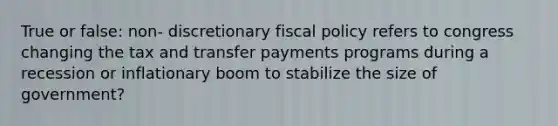 True or false: non- discretionary fiscal policy refers to congress changing the tax and transfer payments programs during a recession or inflationary boom to stabilize the size of government?