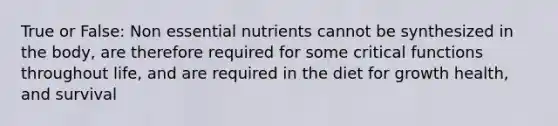 True or False: Non essential nutrients cannot be synthesized in the body, are therefore required for some critical functions throughout life, and are required in the diet for growth health, and survival