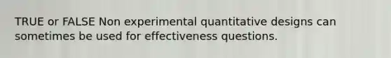 TRUE or FALSE Non experimental quantitative designs can sometimes be used for effectiveness questions.