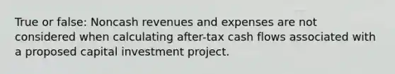 True or false: Noncash revenues and expenses are not considered when calculating after-tax cash flows associated with a proposed capital investment project.