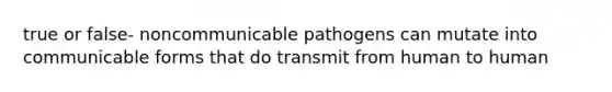 true or false- noncommunicable pathogens can mutate into communicable forms that do transmit from human to human