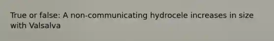 True or false: A non-communicating hydrocele increases in size with Valsalva