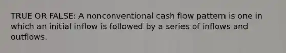 TRUE OR FALSE: A nonconventional cash flow pattern is one in which an initial inflow is followed by a series of inflows and outflows.