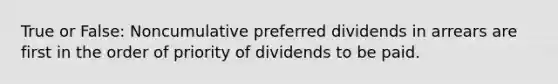 True or False: Noncumulative preferred dividends in arrears are first in the order of priority of dividends to be paid.